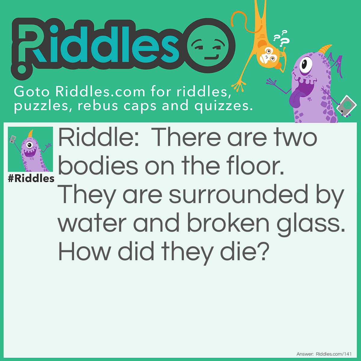 Riddle: There are two bodies on the floor. They are surrounded by water and broken glass. How did they die? Answer: The bodies were goldfish because their fishbowl got knocked over onto the floor and broke.