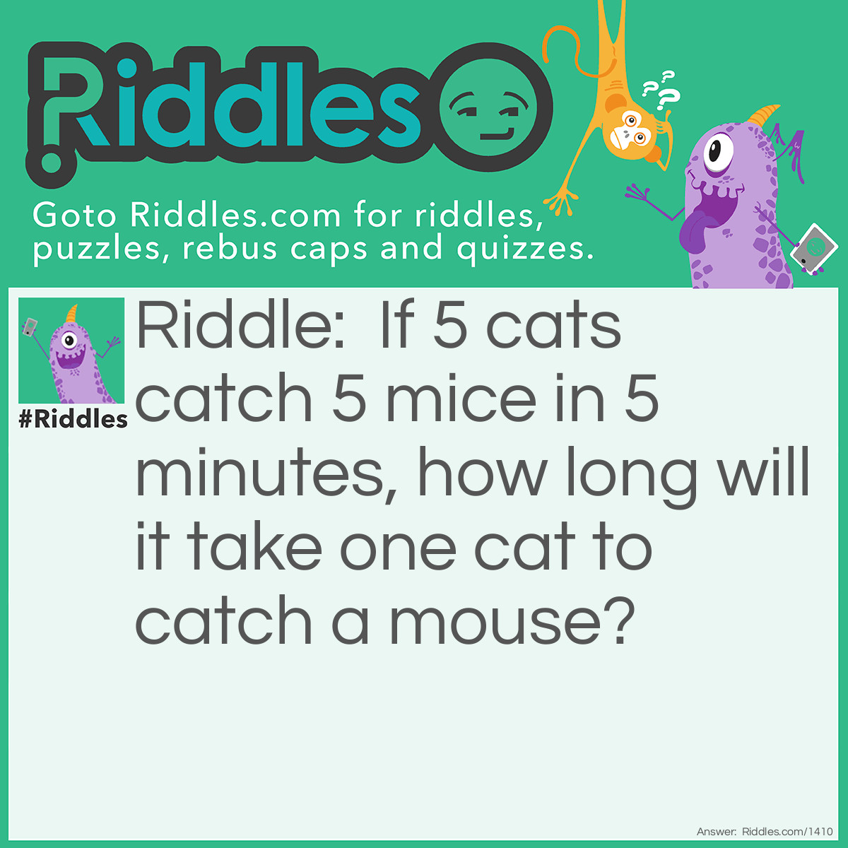 Riddle: If 5 cats catch 5 mice in 5 minutes, how long will it take one cat to catch a mouse? Answer: Five minutes.