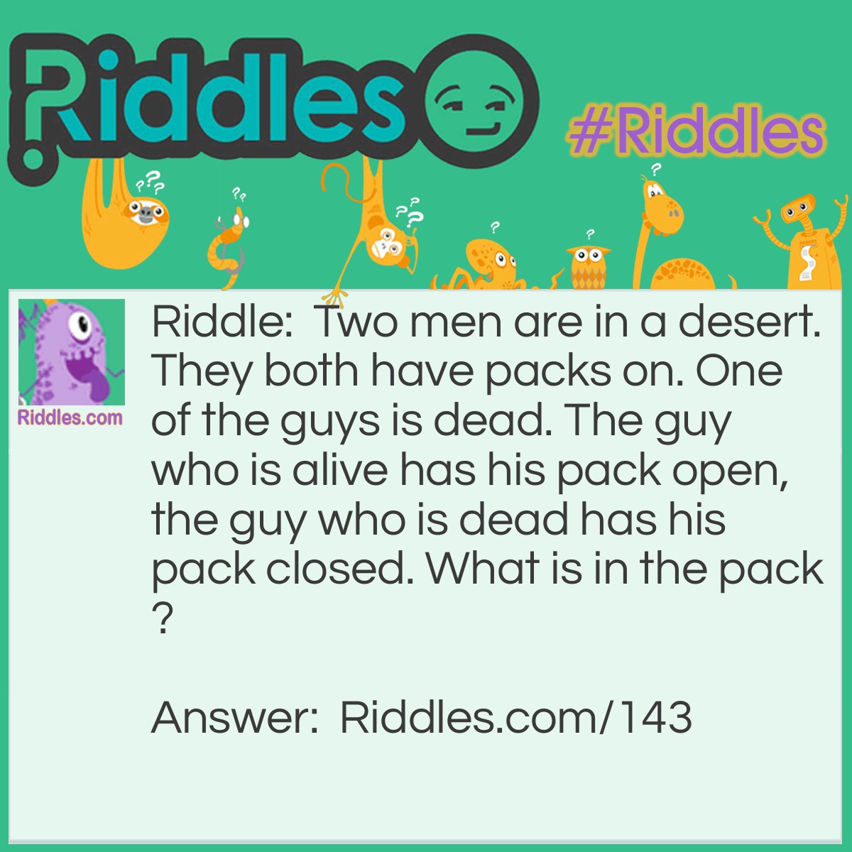 Riddle: Two men are in a desert. They both have packs on. One of the guys is dead. The guy who is alive has his pack open, the guy who is dead has his pack closed. What is in the pack? Answer: A parachute (that didn't open)