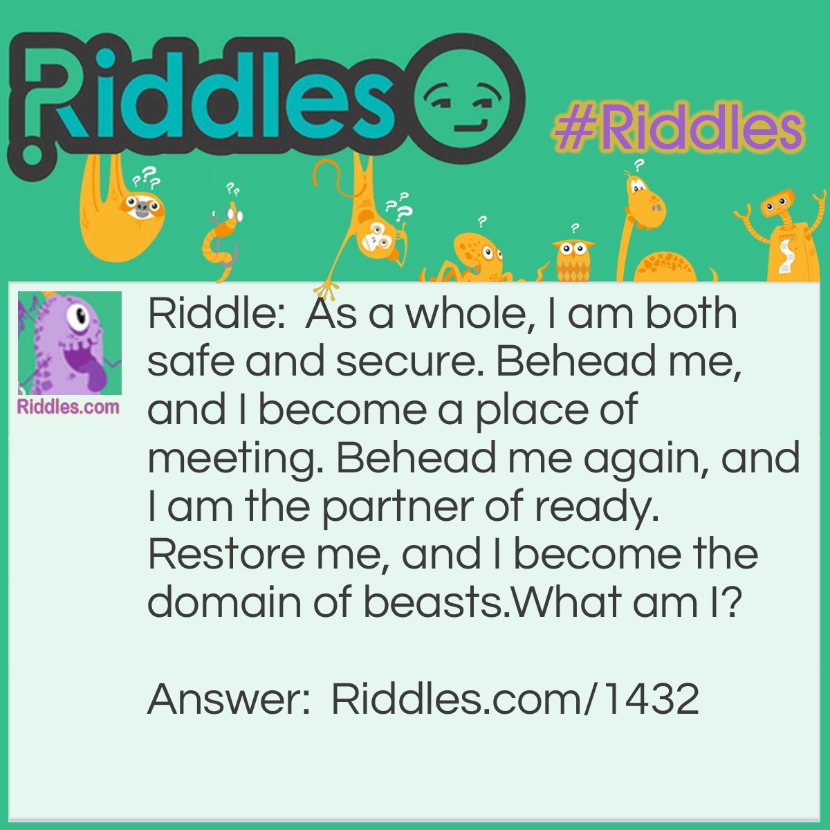Riddle: As a whole, I am both safe and secure. Behead me, and I become a place of meeting. Behead me again, and I am the partner of ready. Restore me, and I become the domain of beasts.
What am I? Answer: A Stable