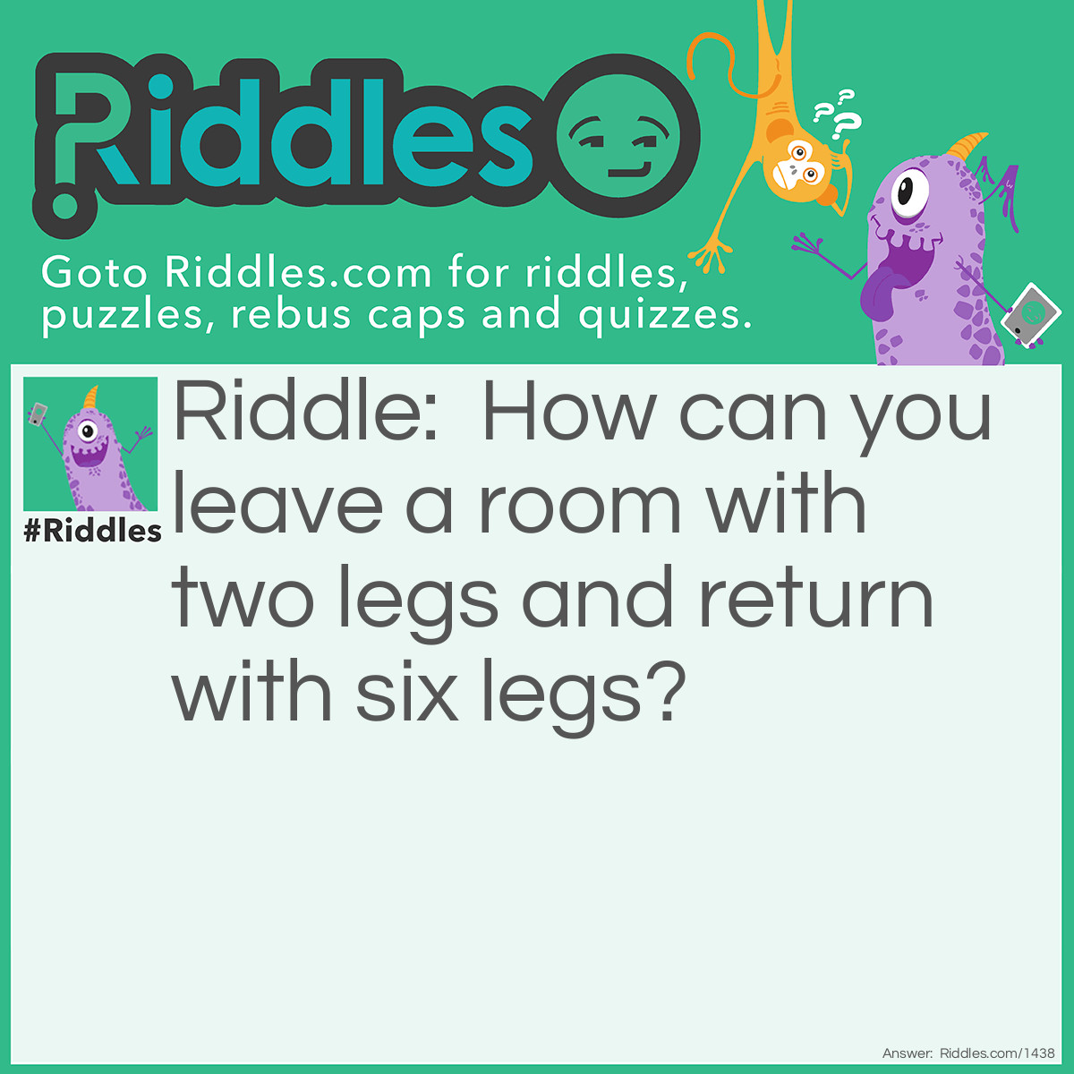 Riddle: How can you leave a room with two legs and return with six legs? Answer: Bring a chair back with you.