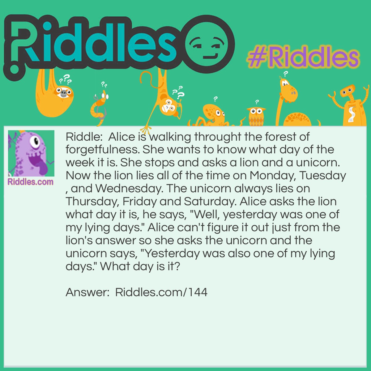 Riddle: Alice is walking through the forest of forgetfulness. She wants to know what day of the week it is. She stops and asks a lion and a unicorn. Now the lion lies all of the time on Monday, Tuesday, and Wednesday. The unicorn always lies on Thursday, Friday, and Saturday. Alice asks the lion what day it is, he says, "Well, yesterday was one of my lying days." Alice can't figure it out just from the lion's answer so she asks the unicorn and the unicorn says, "Yesterday was also one of my lying days." <a href="/6185">What day is it</a>? Answer: Thursday.