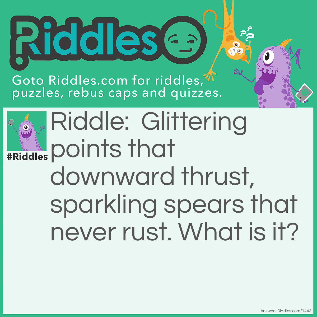 Riddle: Glittering points that downward thrust, Sparkling spears that never rust.
What is it? Answer: An Icicle.