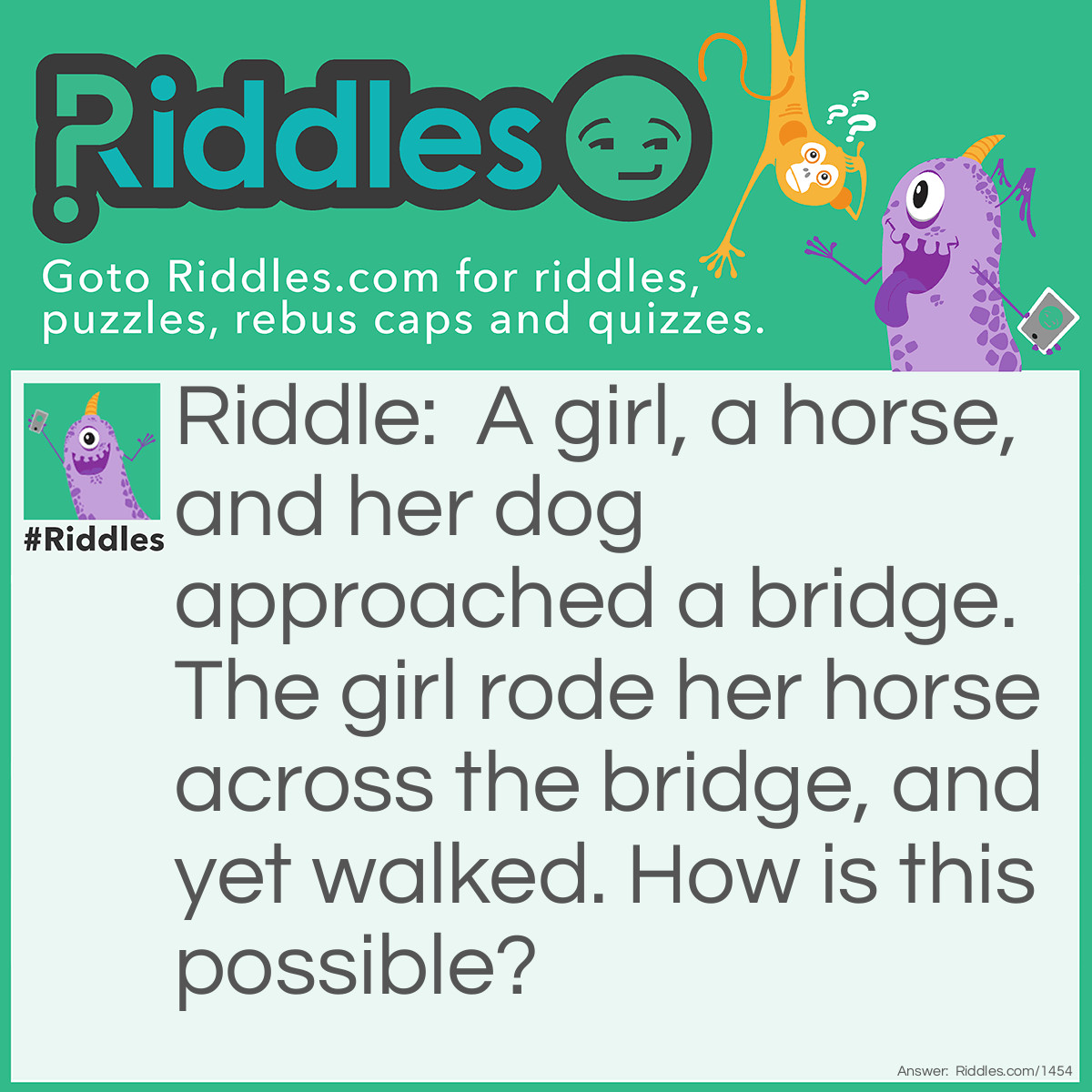 Riddle: A girl, a horse, and her dog approached a bridge. The girl rode her horse across the bridge, and yet walked. How is this possible? Answer: The dog's name is Yet.