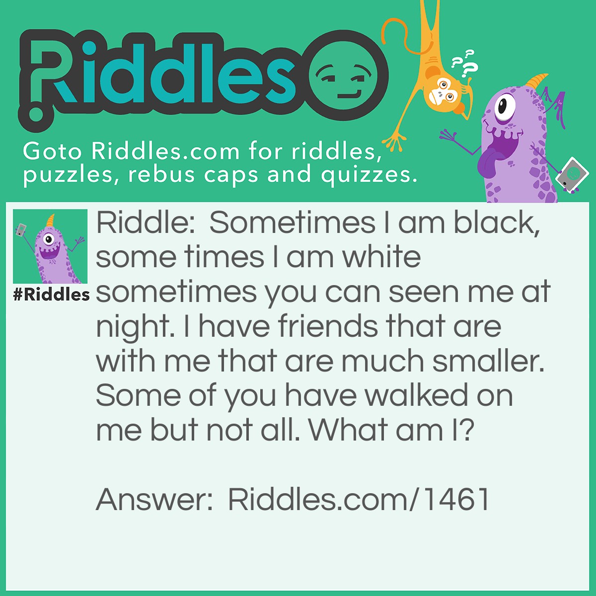 Riddle: Sometimes I am black, sometimes I am white sometimes you can see me at night. I have friends that are with me that are much smaller. Some of you have walked on me but not all. What am I? Answer: The Moon.