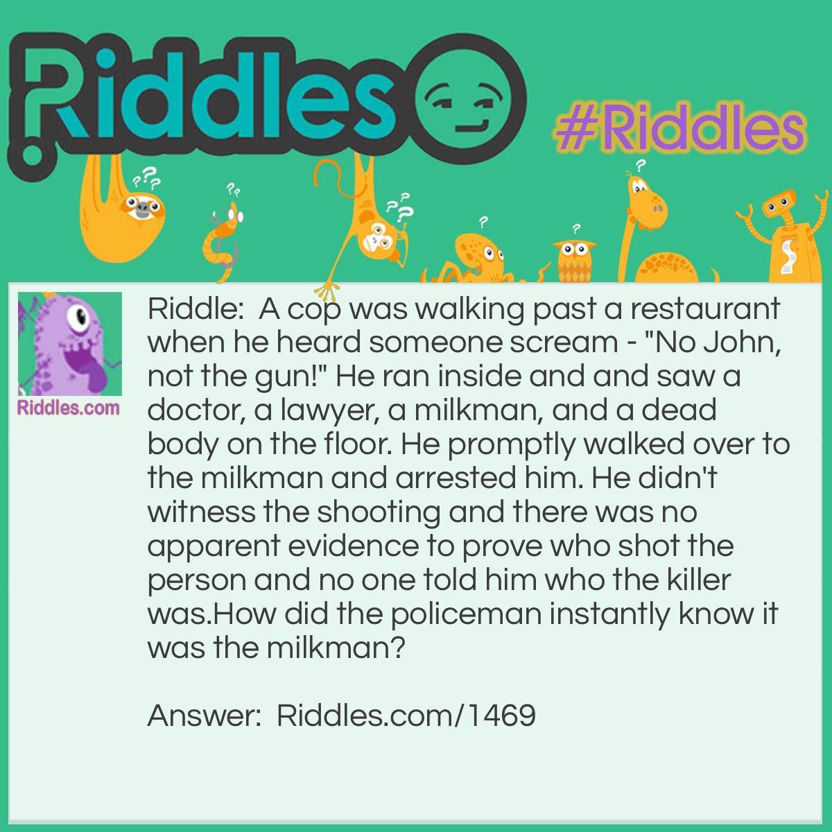 Riddle: A cop was walking past a restaurant when he heard someone scream - "No John, not the gun!" He ran inside and and saw a doctor, a lawyer, a milkman, and a dead body on the floor. He promptly walked over to the milkman and arrested him. He didn't witness the shooting and there was no apparent evidence to prove who shot the person and no one told him who the killer was.
How did the policeman instantly know it was the milkman? Answer: The milkman was the only male. The doctor and lawyer were females, so the cop knew that "John" was the milkman.
