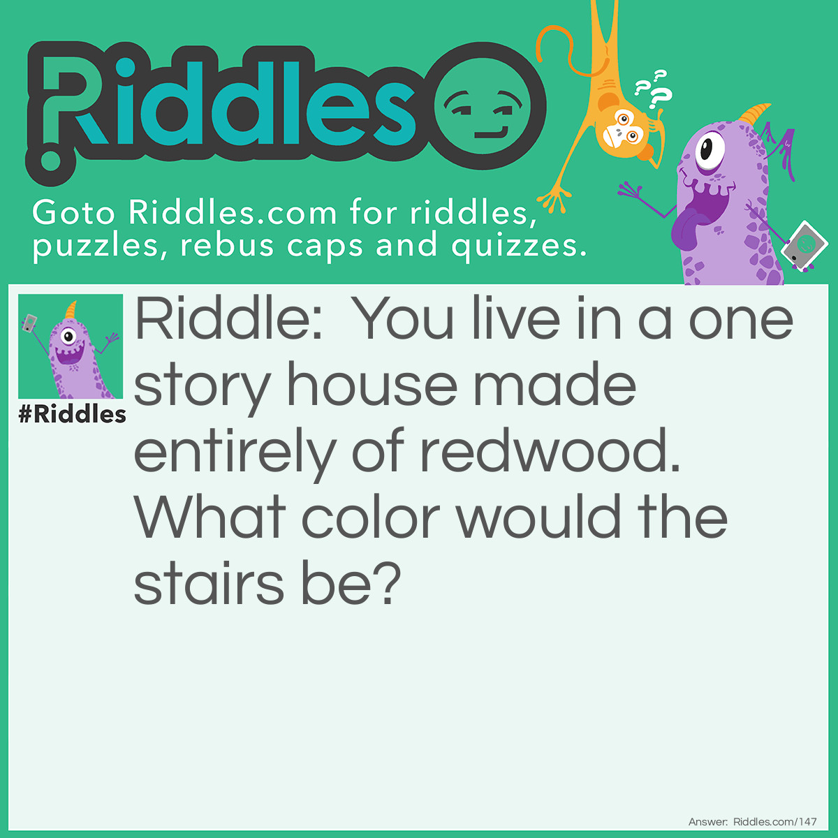 Riddle: You live in a one story house made entirely of redwood. What color would the stairs be? Answer: What stairs? You live in a one-story house.