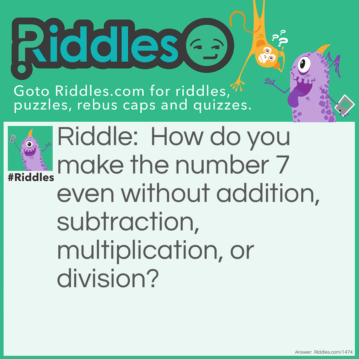 Riddle: How do you make the number 7 even without addition, subtraction, multiplication, or division? Answer: Drop the "S".