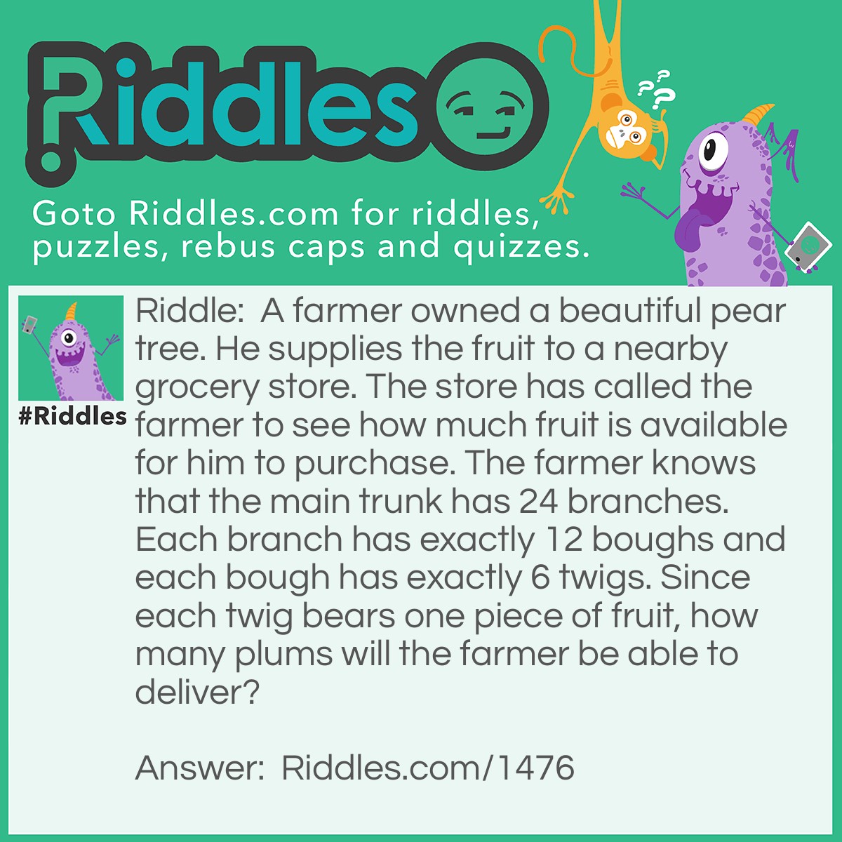 Riddle: A farmer owned a beautiful pear tree. He supplies the fruit to a nearby grocery store. The store has called the farmer to see how much fruit is available for him to purchase. The farmer knows that the main trunk has 24 branches. Each branch has exactly 12 boughs and each bough has exactly 6 twigs. Since each twig bears one piece of fruit, how many plums will the farmer be able to deliver? Answer: None. A pear tree does not bear plums.