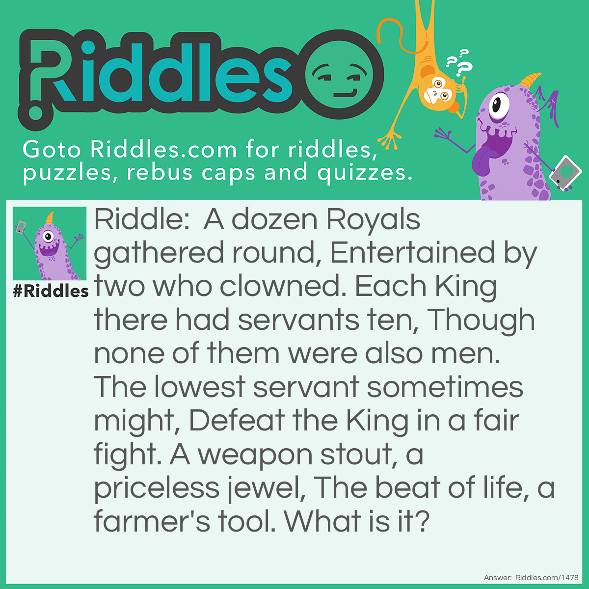 Riddle: A dozen Royals gathered round, Entertained by two who clowned. Each King there had servants ten, Though none of them were also men. The lowest servant sometimes might, Defeat the King in a fair fight. A weapon stout, a priceless jewel, The beat of life, a farmer's tool. 
What is it? Answer: A Deck of Cards.