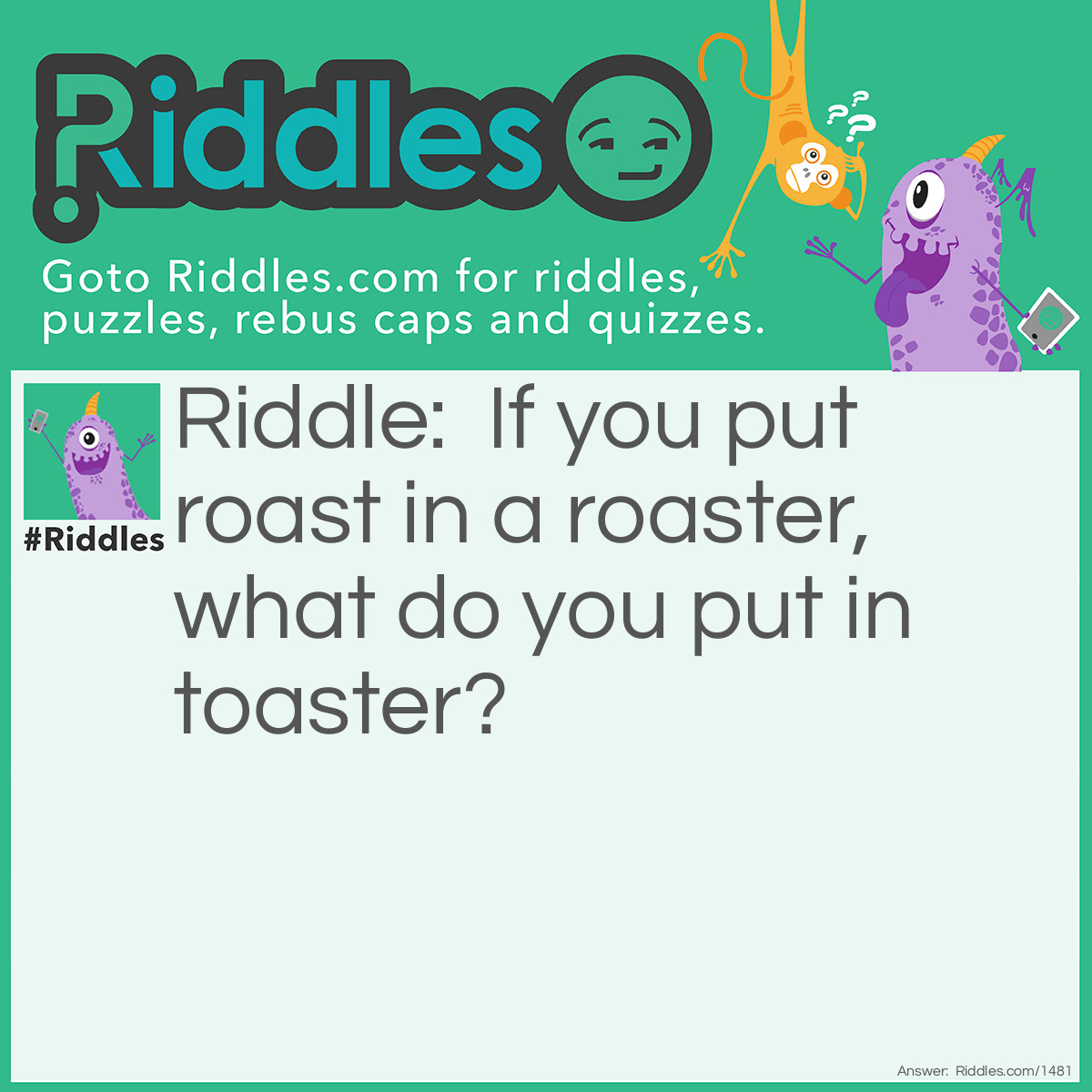 Riddle: If you put roast in a roaster, what do you put in toaster? Answer: Bread.