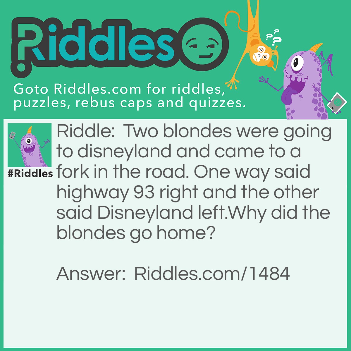 Riddle: Two blondes were going to Disneyland and came to a fork in the road. One way said Highway 93 right and the other said Disneyland left.
Why did the blondes go home? Answer: Because they thought that Disneyland actually left.
