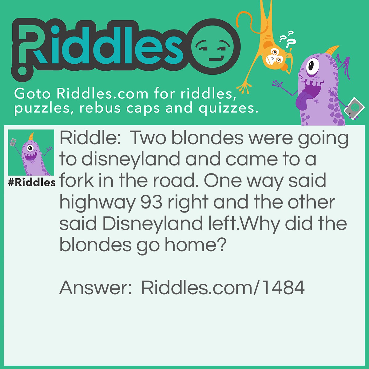 Riddle: Two blondes were going to Disneyland and came to a fork in the road. One way said Highway 93 right and the other said Disneyland left.
Why did the blondes go home? Answer: Because they thought that Disneyland actually left.