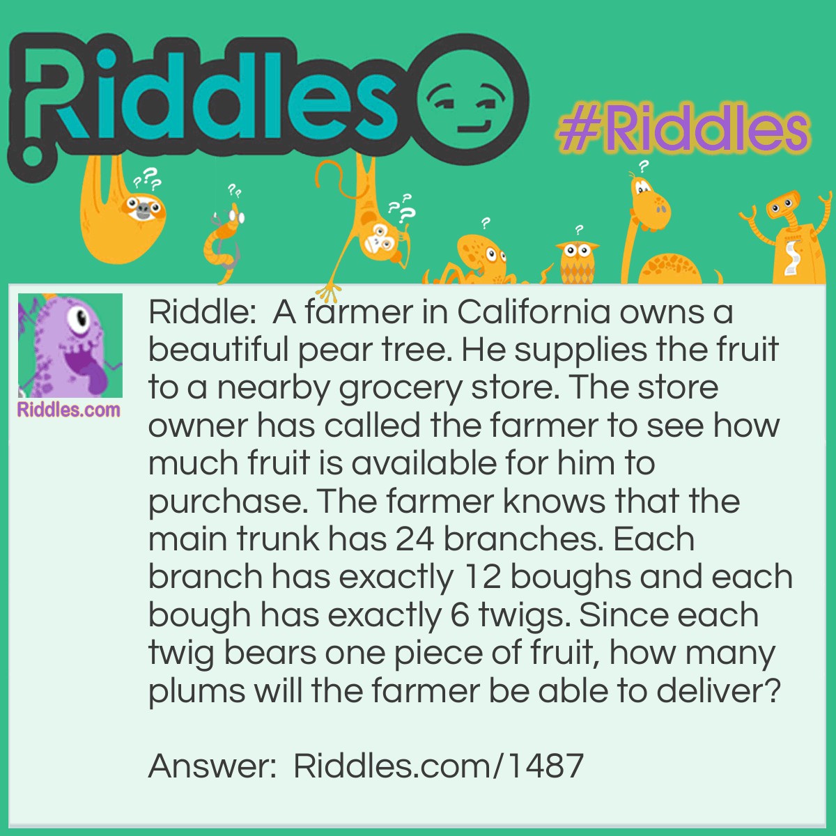 Riddle: A farmer in California owns a beautiful pear tree. He supplies the fruit to a nearby grocery store. The store owner has called the farmer to see how much fruit is available for him to purchase. The farmer knows that the main trunk has 24 branches. Each branch has exactly 12 boughs and each bough has exactly 6 twigs. Since each twig bears one piece of fruit, how many plums will the farmer be able to deliver? Answer: None. A pear tree does not bear plums