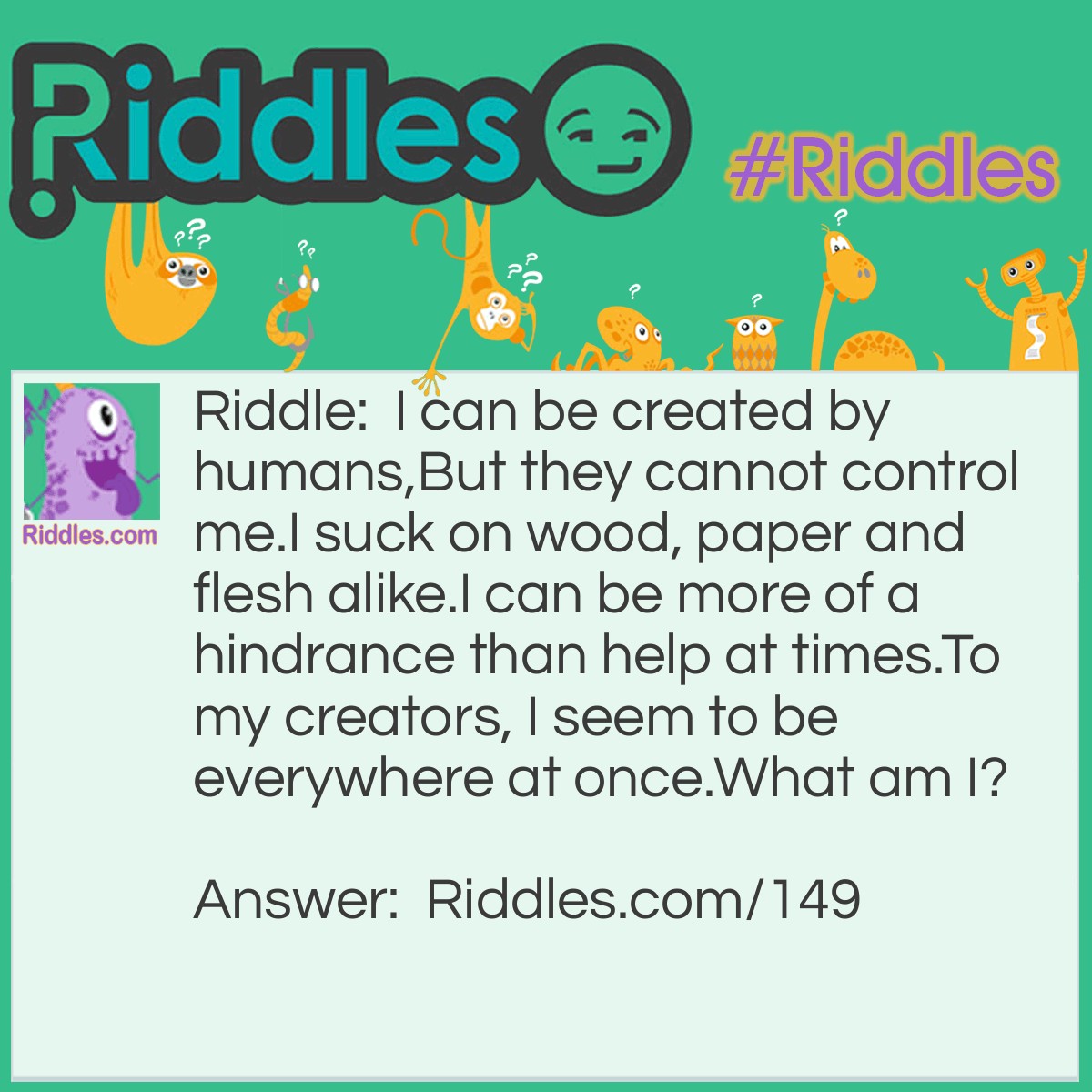 Riddle: I can be created by humans,
But they cannot control me.
I suck on wood, paper and flesh alike.
I can be more of a hindrance than help at times.
To my creators, I seem to be everywhere at once.
What am I?  Answer: A baby. 