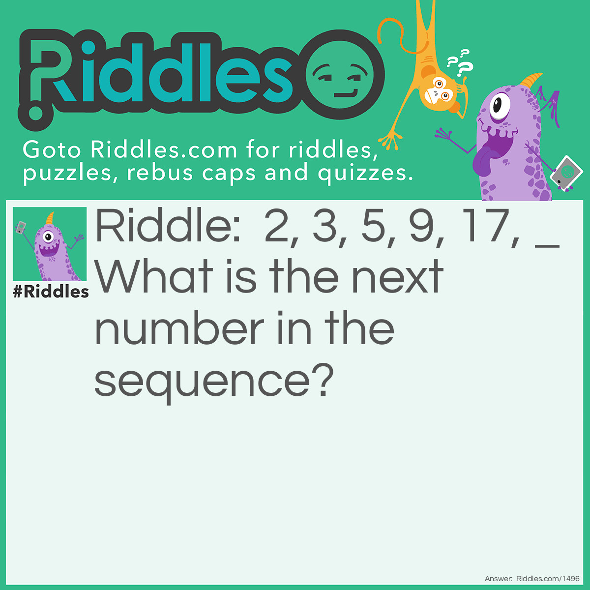 Riddle: What is the next number in the sequence? 2, 3, 5, 9, 17, _ Answer: 33. The pattern:  Double the previous number and subtract 1.