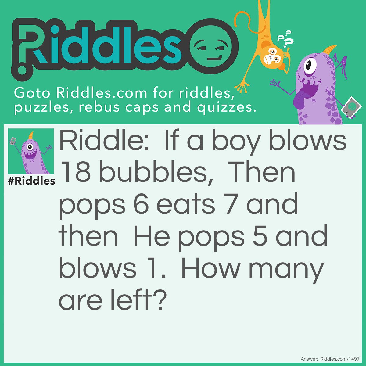 Riddle: If a boy blows 18 bubbles,  Then pops 6 eats 7 and then  He pops 5 and blows 1.  How many are left? Answer: 1.