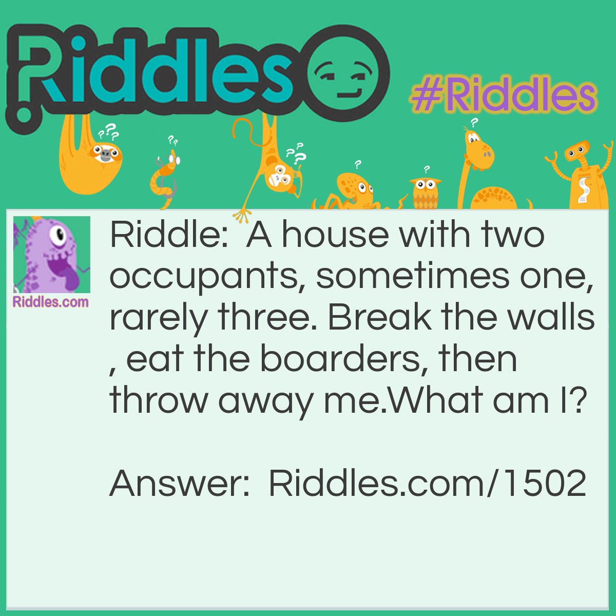 Riddle: A house with two occupants, sometimes one, rarely three. Break the walls, eat the boarders, then throw away me.
What am I? Answer: A Peanut.
