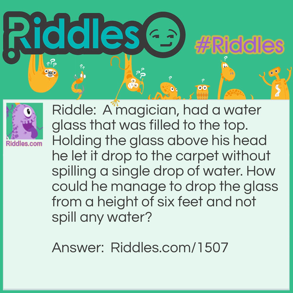Riddle: A magician, had a water glass that was filled to the top. Holding the glass above his head he let it drop to the carpet without spilling a single drop of water. How could he manage to drop the glass from a height of six feet and not spill any water? Answer: The glass was filled, but not with water.