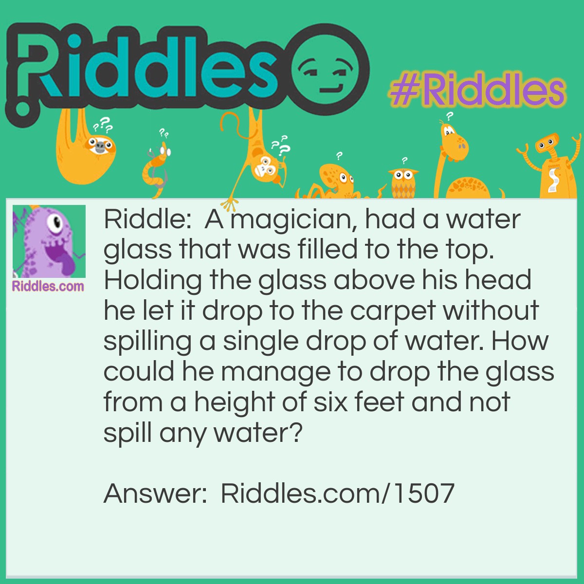 Riddle: A magician had a water glass that was filled to the top. Holding the glass above his head he let it drop to the carpet without spilling a single drop of water. How could he manage to drop the glass from a height of six feet and not spill any water? Answer: The glass was filled, but not with water.