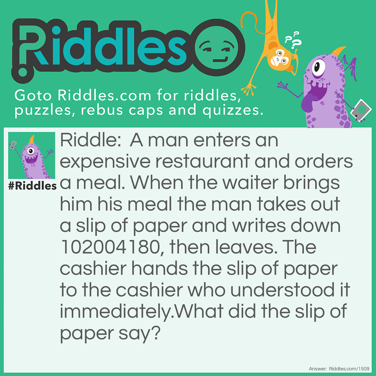 Riddle: A man enters an expensive restaurant and orders a meal. When the waiter brings him his meal the man takes out a slip of paper and writes down 102004180, then leaves. The cashier hands the slip of paper to the cashier who understood it immediately.
What did the slip of paper say? Answer: I =1, 0=Ought, 2=To, 0=Owe, 0=Nothing, 4=For, 1=I, 8=Ate, 0=Nothing. I Ought To Owe Nothing For I Ate Nothing. 102004180