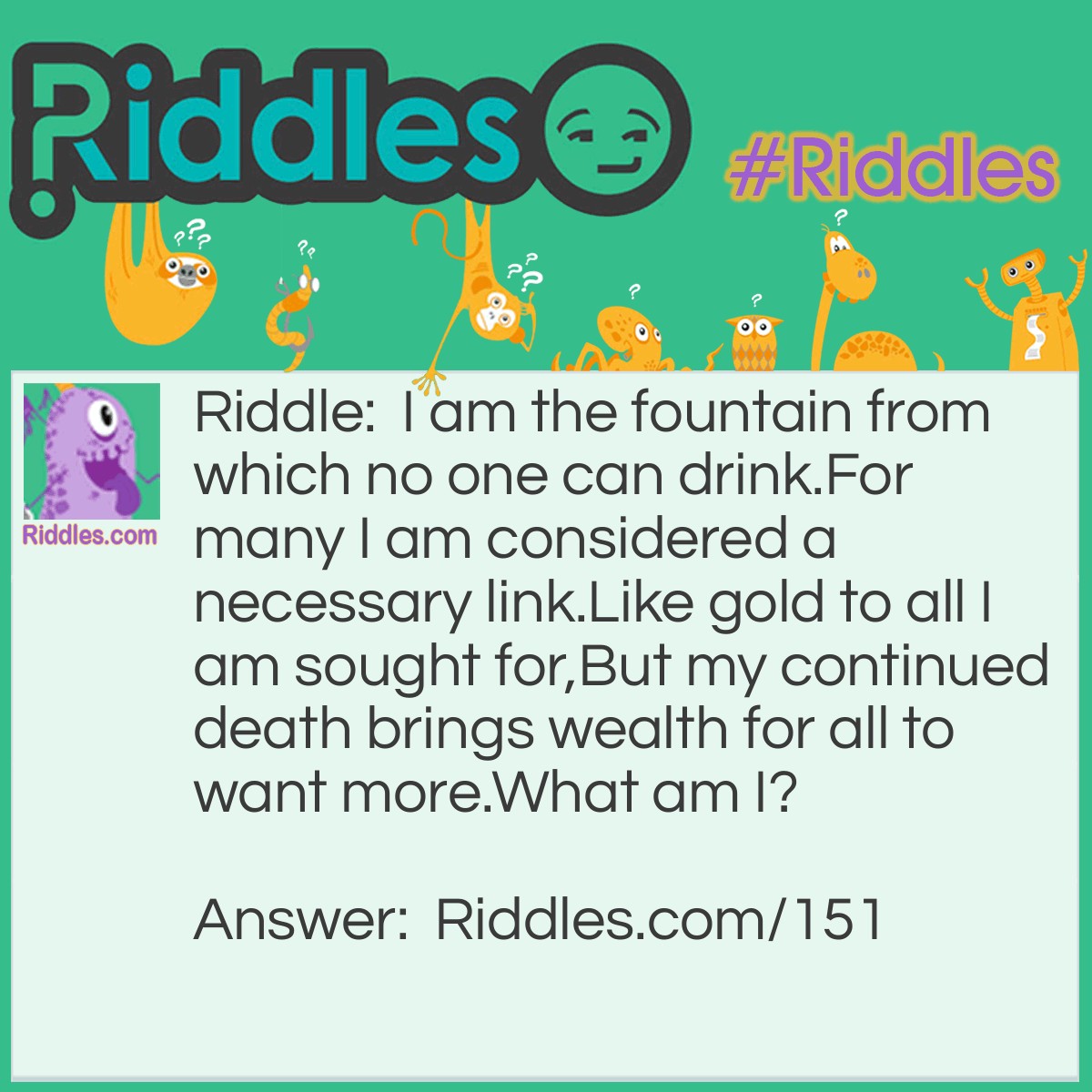 Riddle: I am the fountain from which no one can drink. For many I am considered a necessary link. Like gold to all I am sought for, But my continued death brings wealth for all to want more. What am I? Answer: Oil.