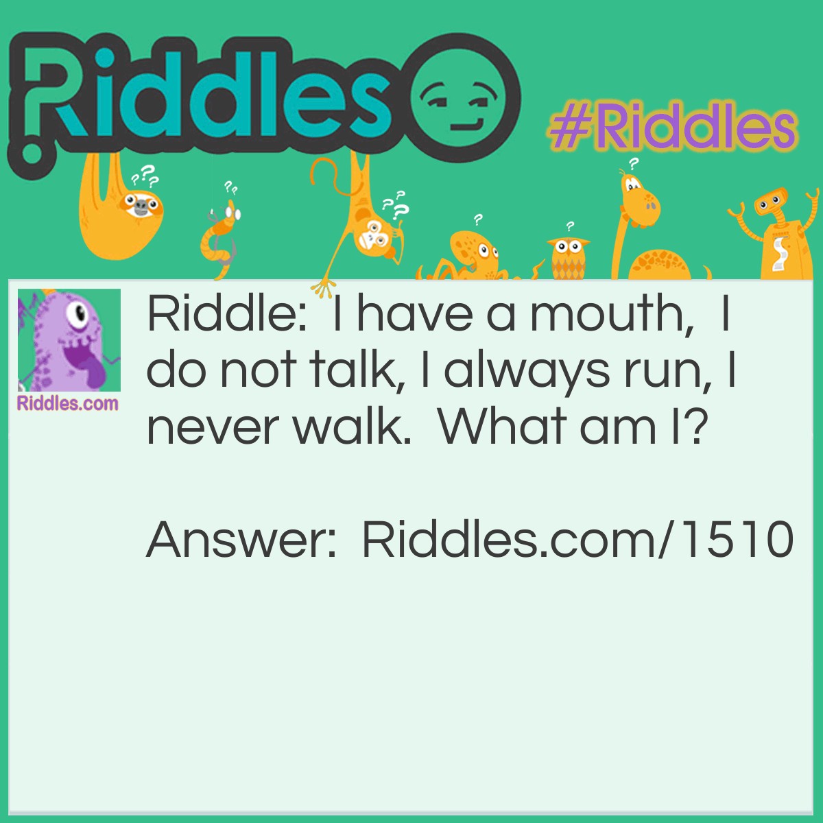 Riddle: I have a mouth,  I do not talk, I always run, I never walk.  What am I? Answer: A river.