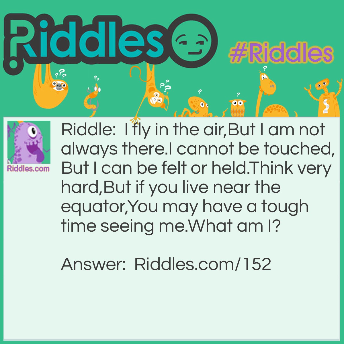 Riddle: I fly in the air, But I am not always there. I cannot be touched, But I can be felt or held. Think very hard, But if you live near the equator, You may have a tough time seeing me. What am I? Answer: Your breath.