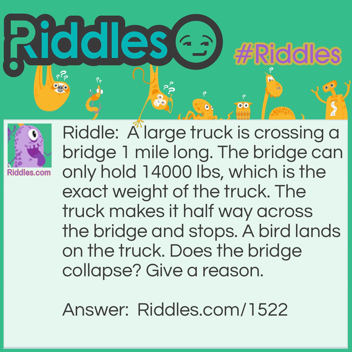 Riddle: A large truck is crossing a bridge 1 mile long. The bridge can only hold 14000 lbs, which is the exact weight of the truck. The truck makes it half way across the bridge and stops. A bird lands on the truck. Does the bridge collapse? Give a reason. Answer: No it does not collapse. Because it has driven a half mile - you would subtract the gas used from the total weight of the truck