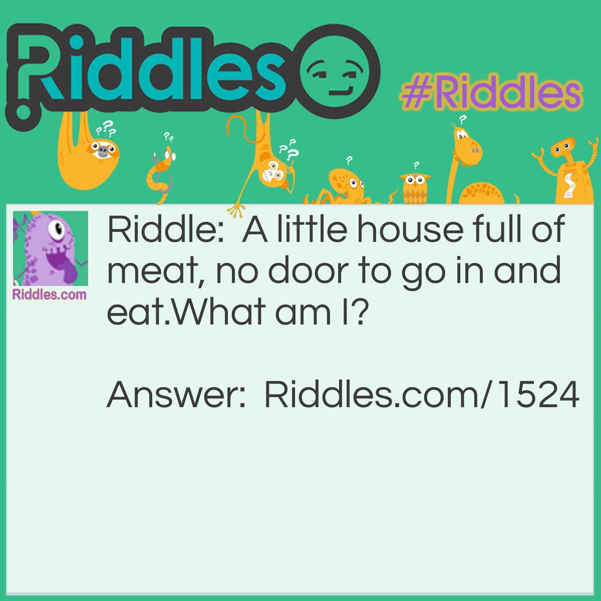 Riddle: A little house full of meat, no door to go in and eat.
What am I? Answer: A Nut.