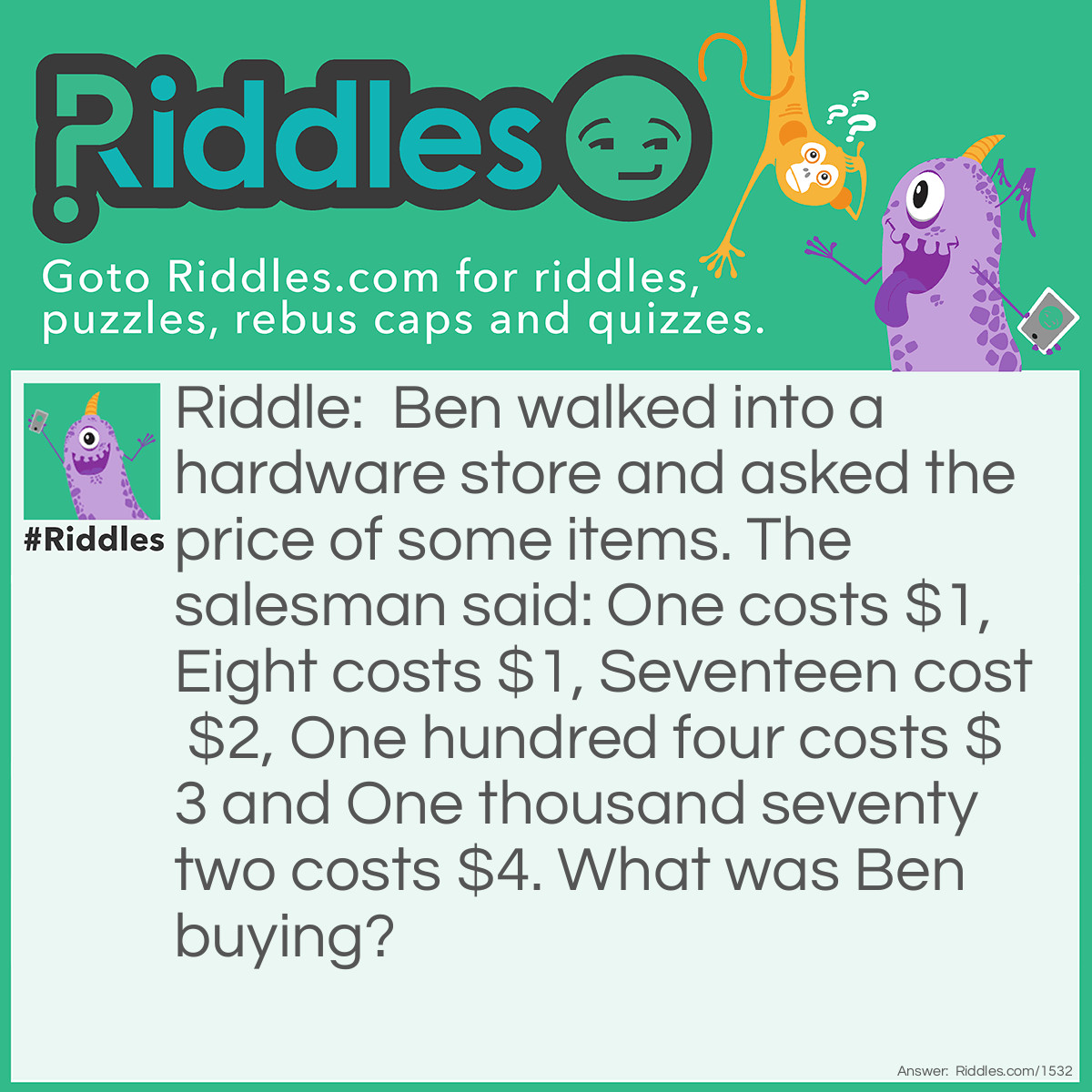 Riddle: Ben walked into a hardware store and asked the price of some items. The salesman said: One costs $1, Eight costs $1, Seventeen cost $2, One hundred four costs $3 and One thousand seventy two costs $4. What was Ben buying? Answer: Ben was buying home address numbers and they cost $1 per digit.