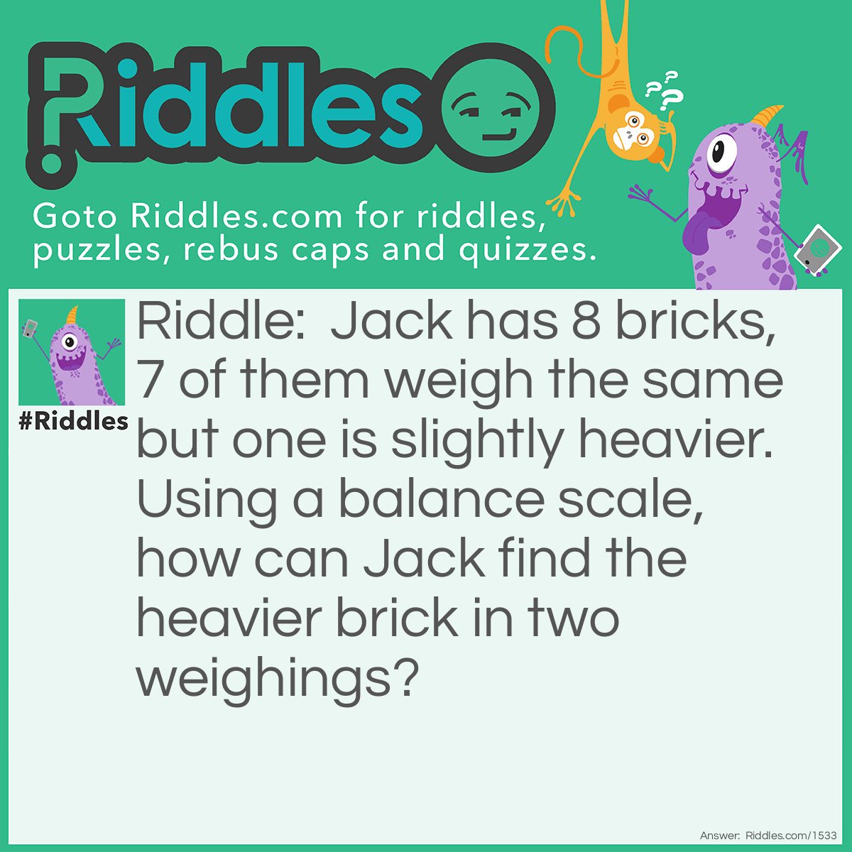 Riddle: Jack has 8 bricks 7 of them weights the same amount and one is slightly heavier. Using a balance scale, how can Jack find the heavier brick in two weighings? Answer: First he split them in to piles of 3, 3, and 2 bricks. Then he weighs both groups of 3 with each other. If they balance he knows the brick is one of the 2 unweighed bricks and he can weigh them to find the heaver one. If the the stacks of 3 bricks do not balance, he will weigh 2 of the 3 bricks. If they balance he will know the brick left unweighed is heavier, or if they do not balance, he will find the heavier one.