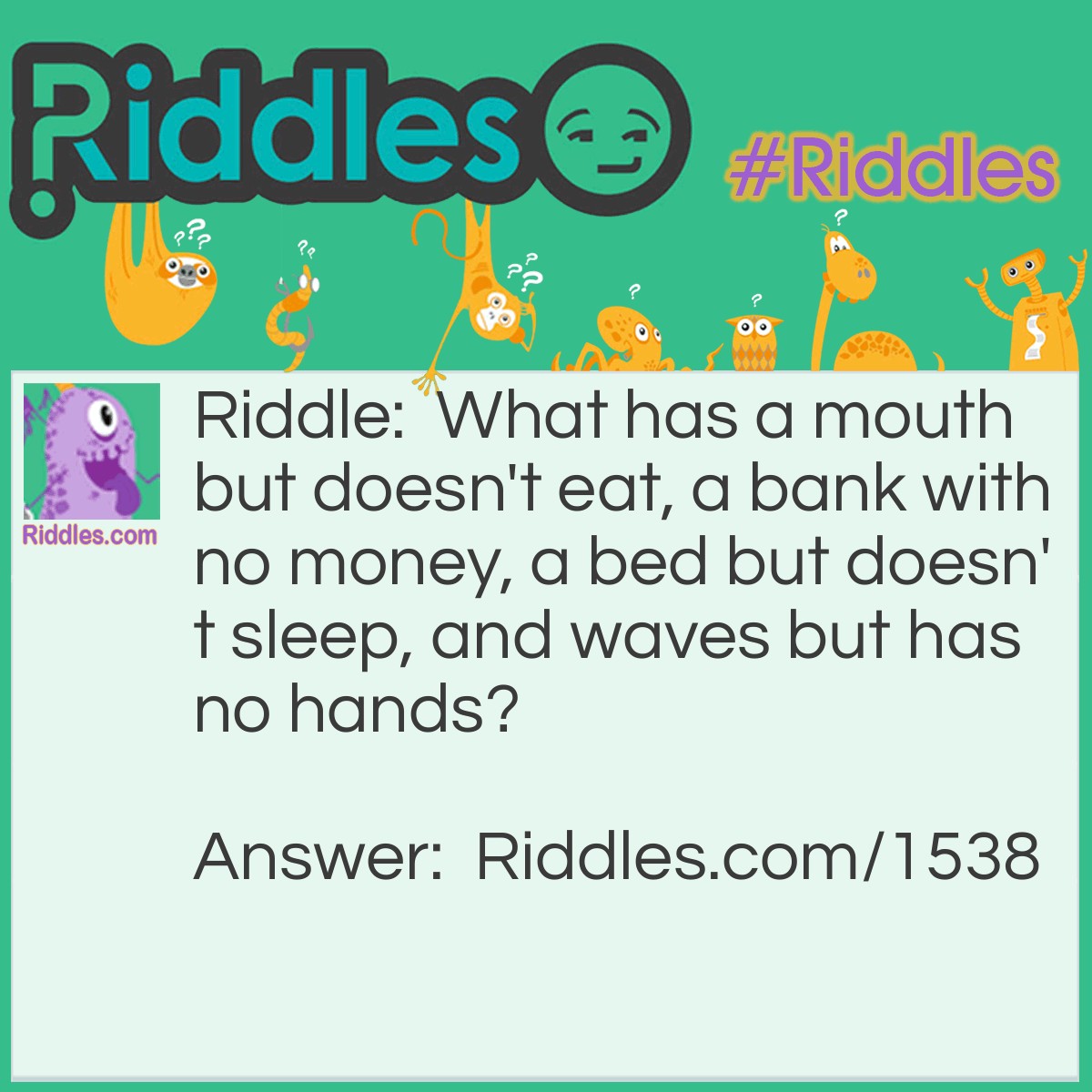 Riddle: What has a mouth but doesn't eat, a bank with no money, a bed but doesn't sleep, and waves but has no hands? Answer: A river