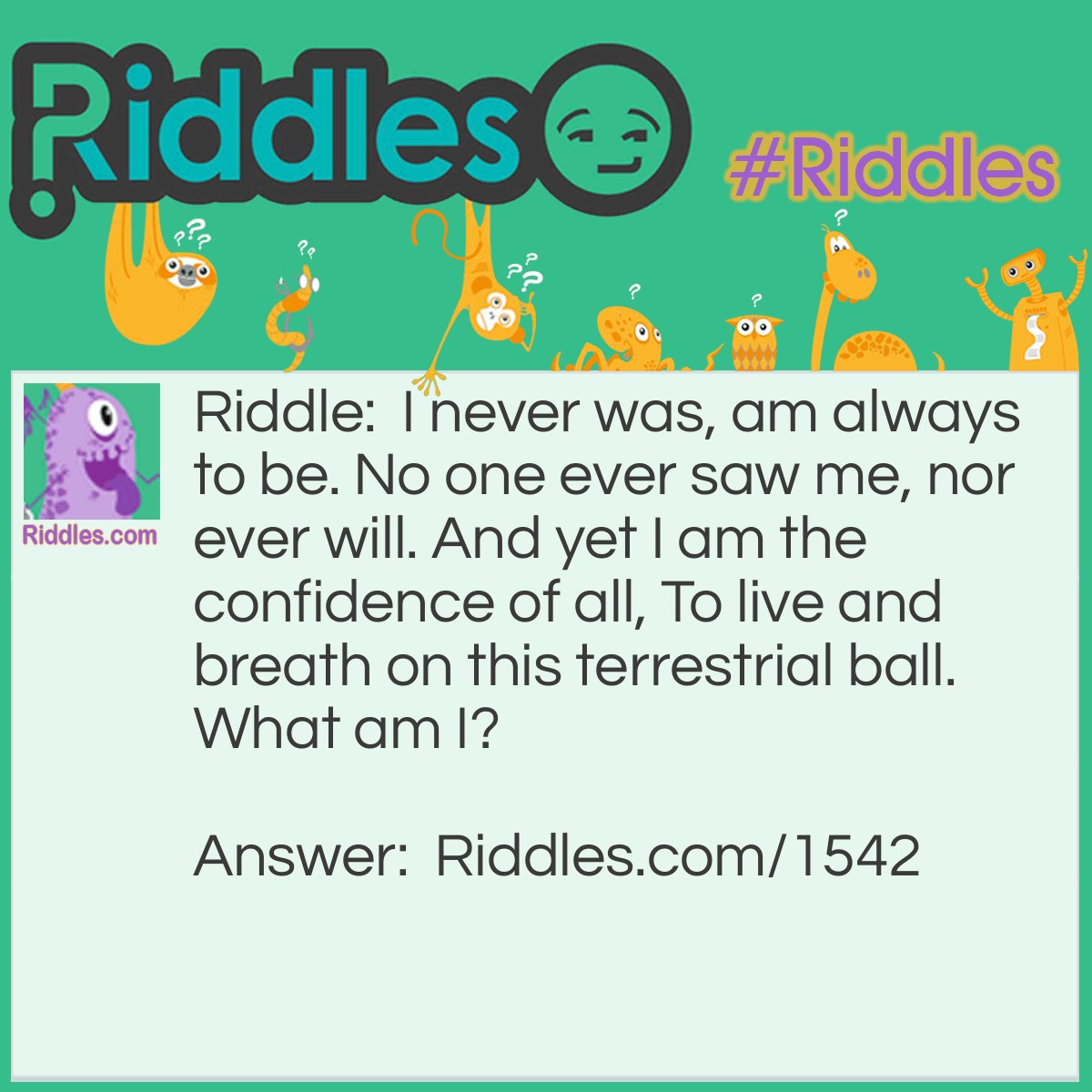 Riddle: I never was, am always to be. No one ever saw me, nor ever will. And yet I am the confidence of all, To live and breath on this terrestrial ball. What am I? Answer: Tomorrow or the future.