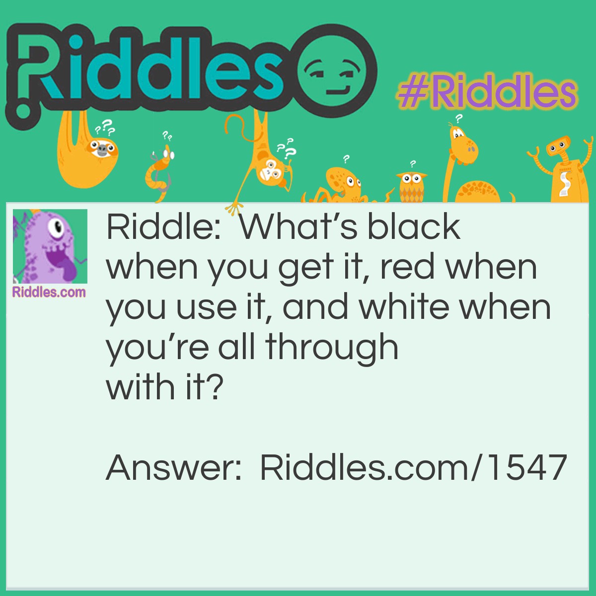 Riddle: What's black when you get it, red when you use it, and white when you're all through with it? Answer: Charcoal.