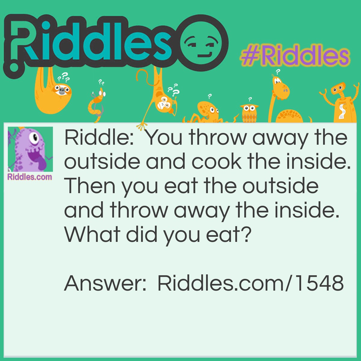 Riddle: You throw away the outside and cook the inside. Then you eat the outside and throw away the inside. What did you eat? Answer: An ear of corn.