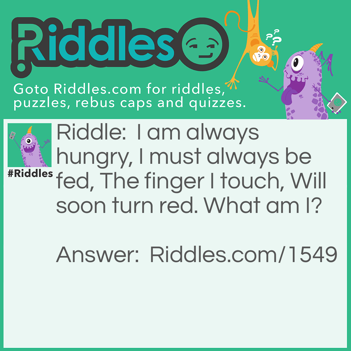 Riddle: I am always hungry, I must always be fed, The finger I touch Will soon turn red. What am I? Answer: Fire.