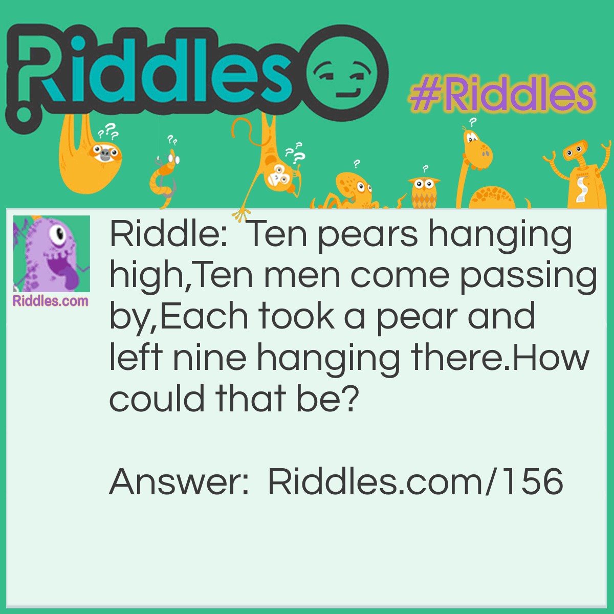 Riddle: Ten pears hanging high, Ten men come passing by, Each took a pear and left nine hanging there. How could that be? Answer: EACH is the name of one of the men, and he's the only one that took a pear.