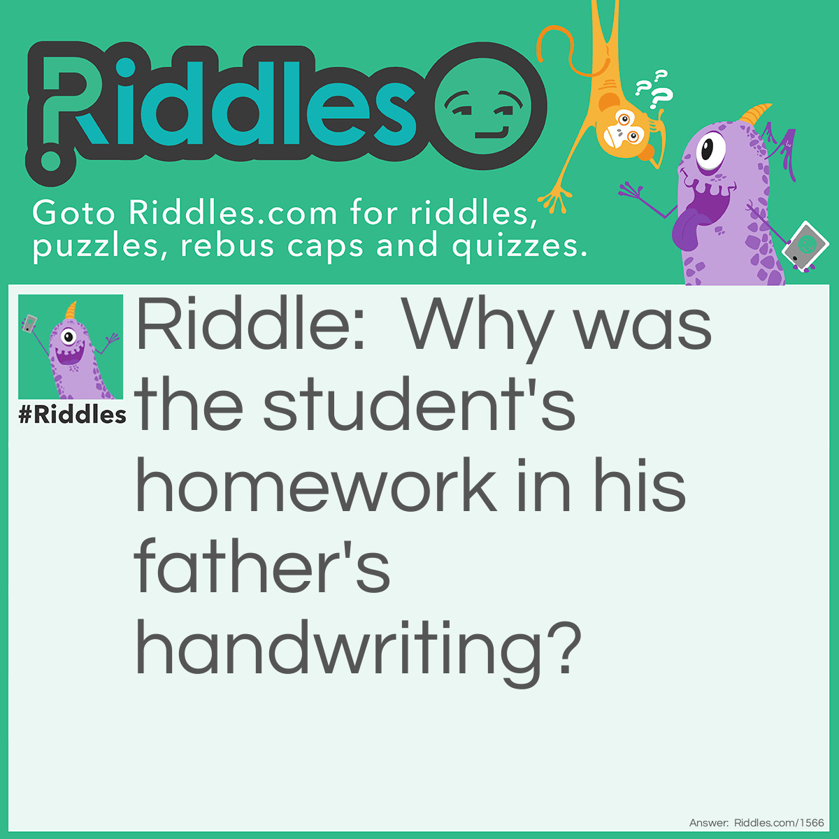 Riddle: Why was the student's <a title="Riddles For Kids" href="https://www.riddles.com/riddles-for-kids">homework</a> in his father's handwriting? Answer: Because the student borrowed his pen.