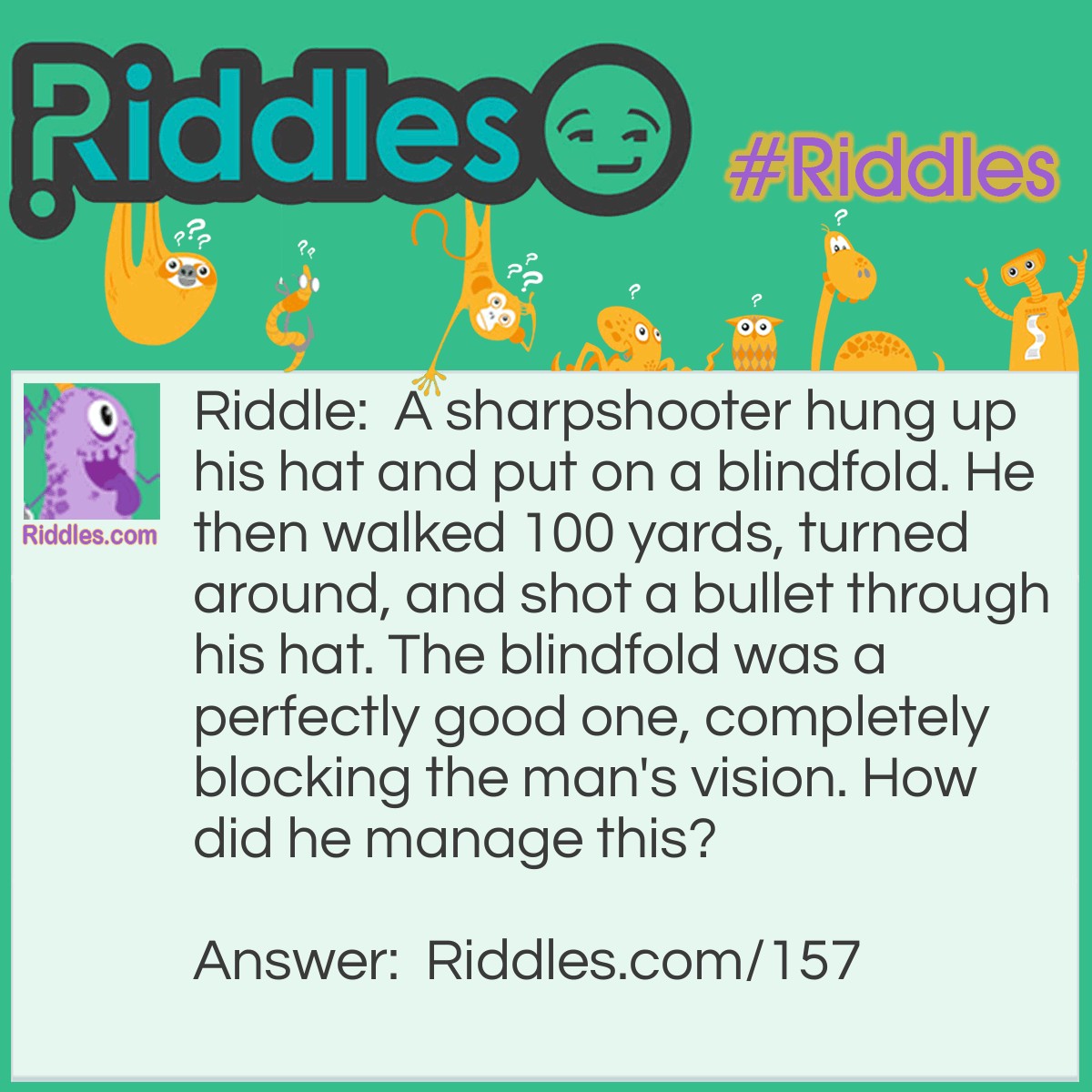 Riddle: A sharpshooter hung up his hat and put on a blindfold. He then walked 100 yards, turned around, and shot a bullet through his hat. The blindfold was a perfectly good one, completely blocking the man's vision. How did he manage this? Answer: He hung is hat on the barrel of his gun.