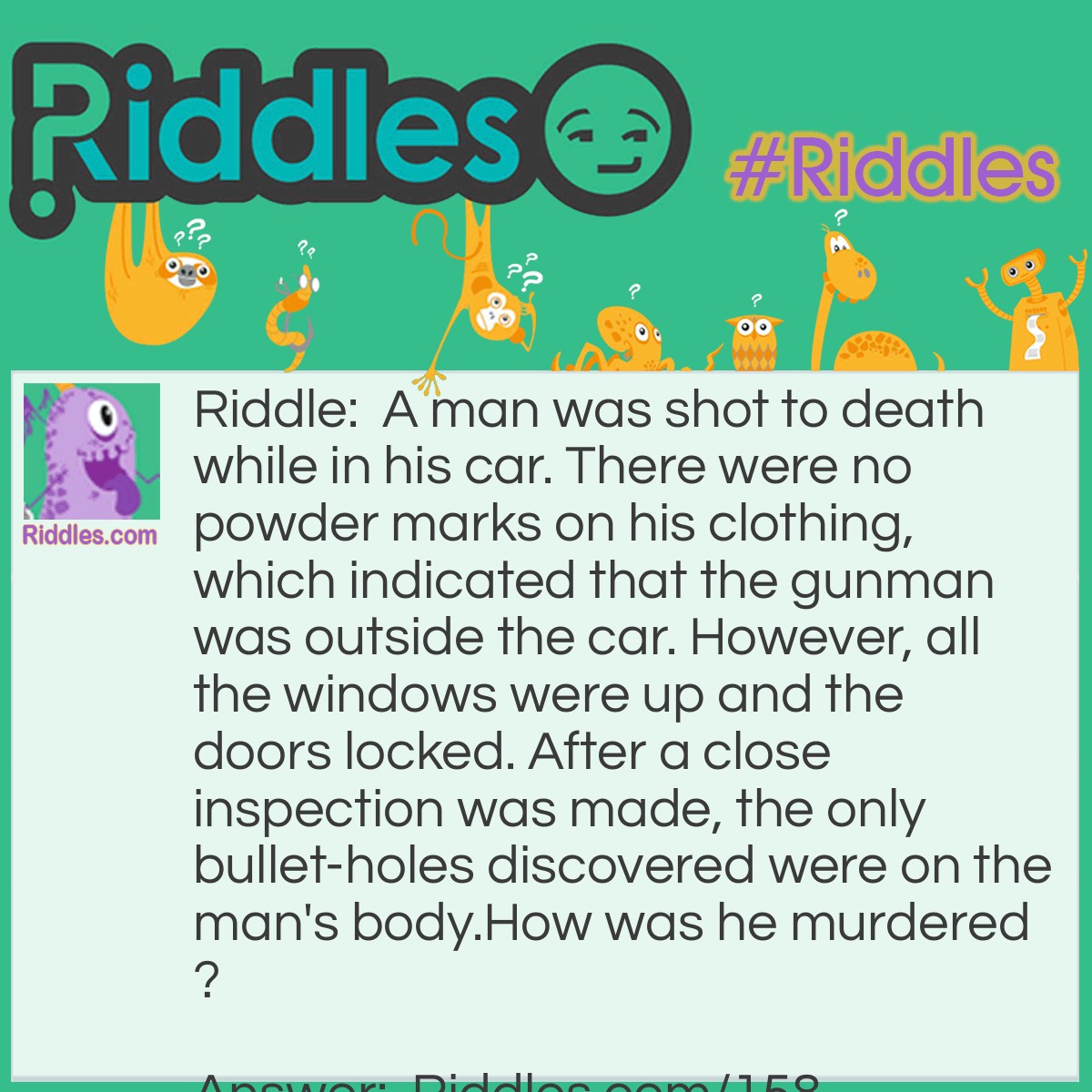 Riddle: A man was shot to death while in his car. There were no powder marks on his clothing, which indicated that the gunman was outside the car. However, all the windows were up and the doors locked. After a close inspection was made, the only bullet-holes discovered were on the man's body. How was he murdered? Answer: The victim was in a convertible. He was shot when the top was down.