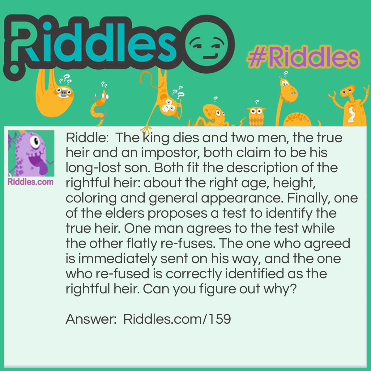 Riddle: The king dies and two men, the true heir and an impostor, both claim to be his long-lost son. Both fit the description of the rightful heir: about the right age, height, coloring and general appearance. Finally, one of the elders proposes a test to identify the true heir. One man agrees to the test while the other flatly re-fuses. The one who agreed is immediately sent on his way, and the one who re-fused is correctly identified as the rightful heir. Can you figure out why? Answer: The test was a blood test. The elder remembered that the true prince was a hemophiliac.