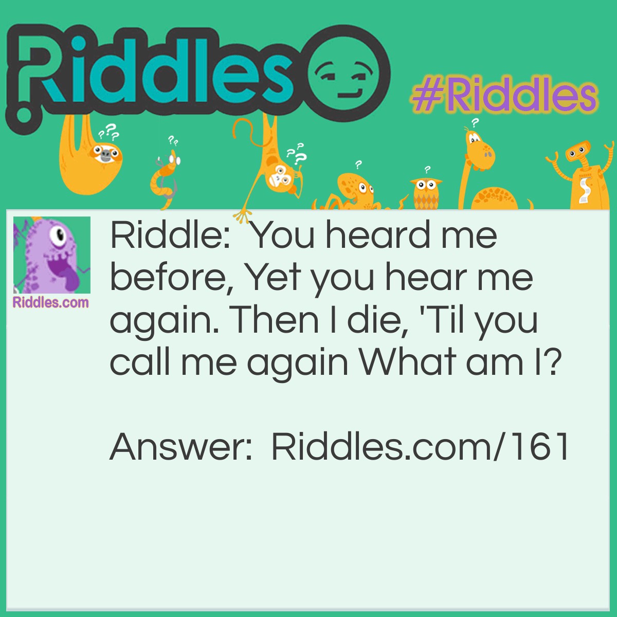 Riddle: You heard me before, Yet you hear me again. Then I die, 'Til you call me again What am I? Answer: An Echo.