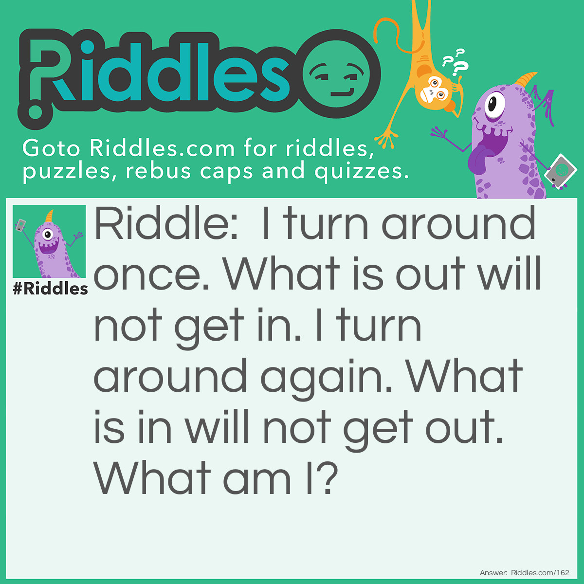 Riddle: I turn around once. What is out will not get in. I turn around again. What is in will not get out. What am I? Answer: A Key.