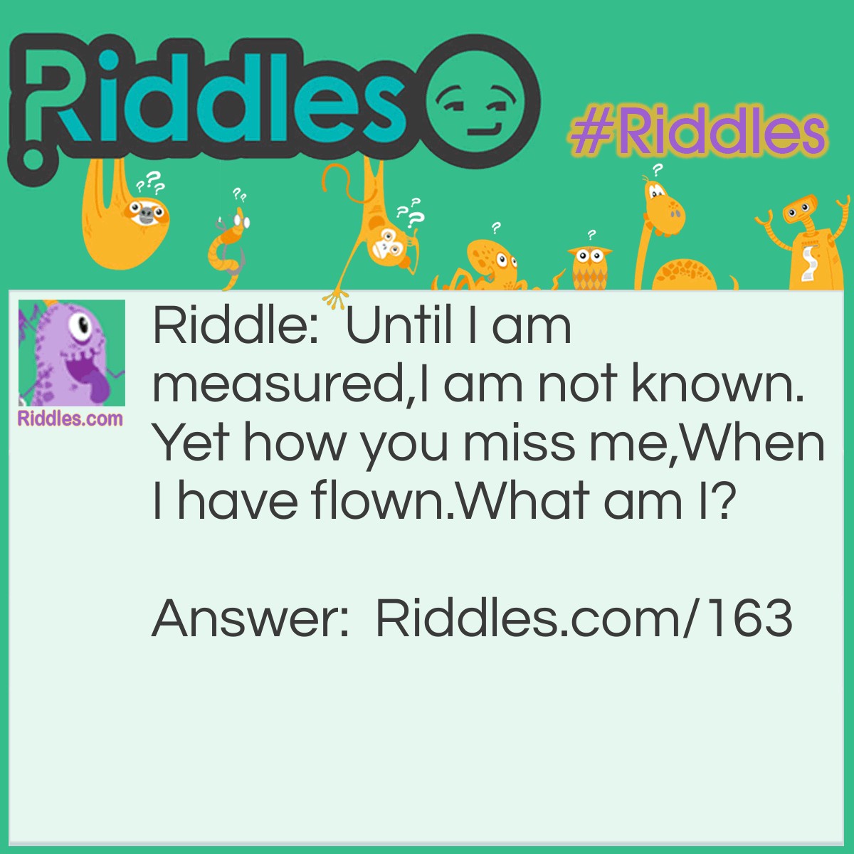 Riddle: Until I am measured, I am not known. Yet how you miss me, When I have flown. What am I? Answer: Time.