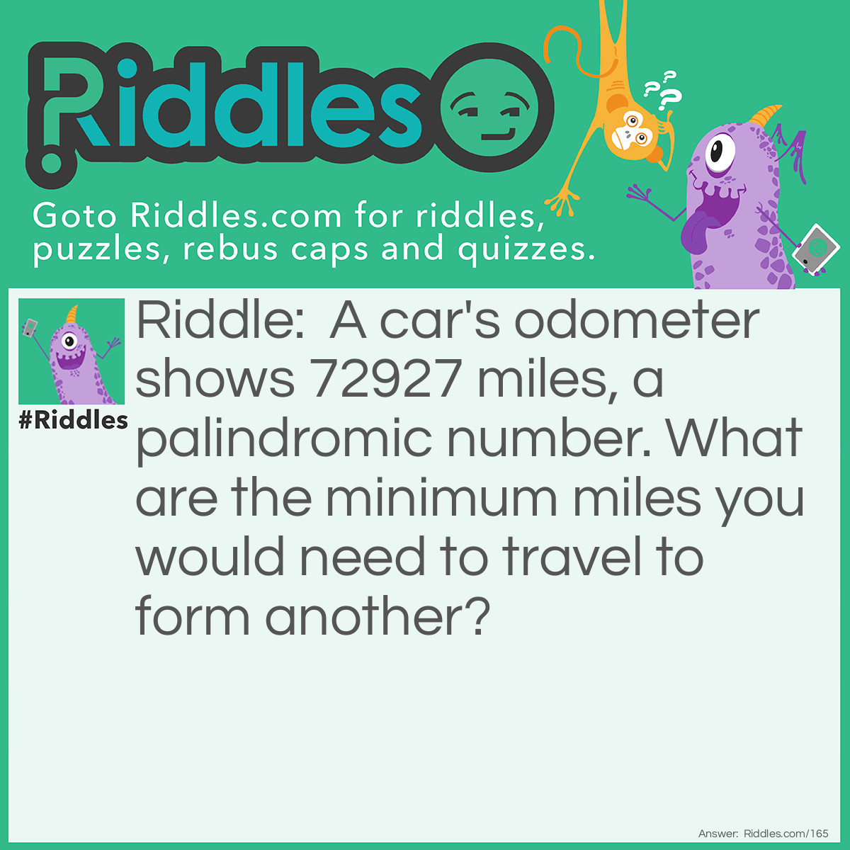 Riddle: A car's odometer shows 72927 miles, a palindromic number. What are the minimum miles you would need to travel to form another? Answer: 110 miles. (73037)