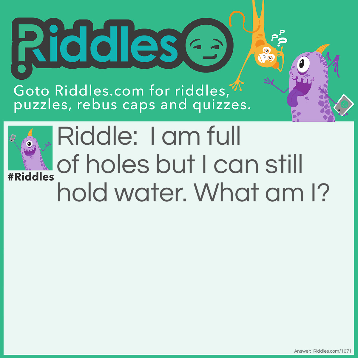 Riddle: I am full of holes but I can still hold water. What am I? Answer: A sponge!