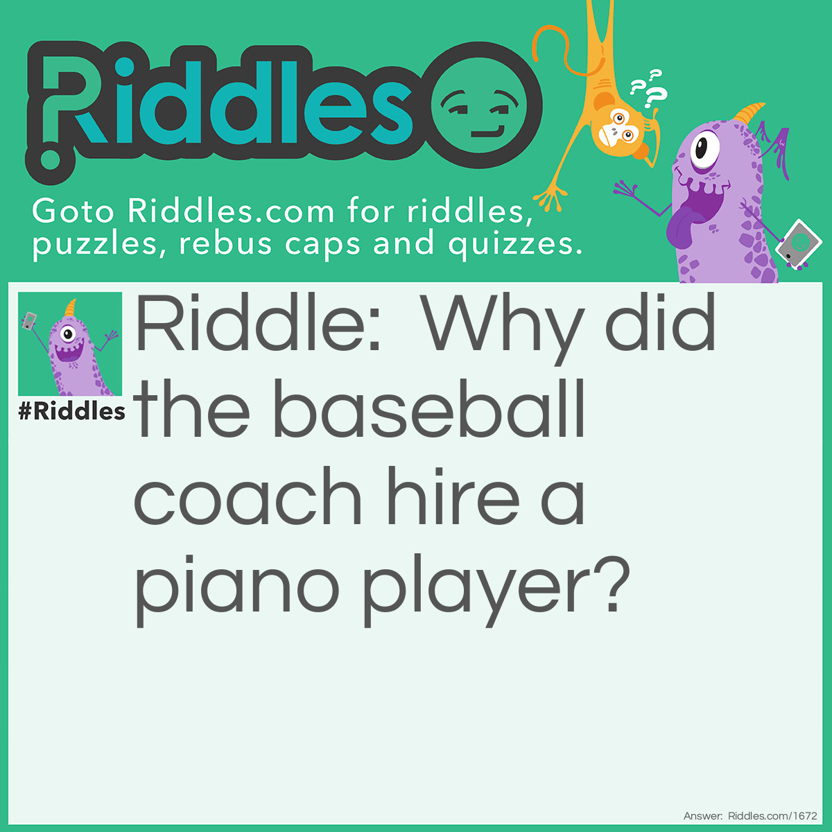 Riddle: Why did the baseball coach hire a piano player? Answer: Because his player had the perfect pitch!