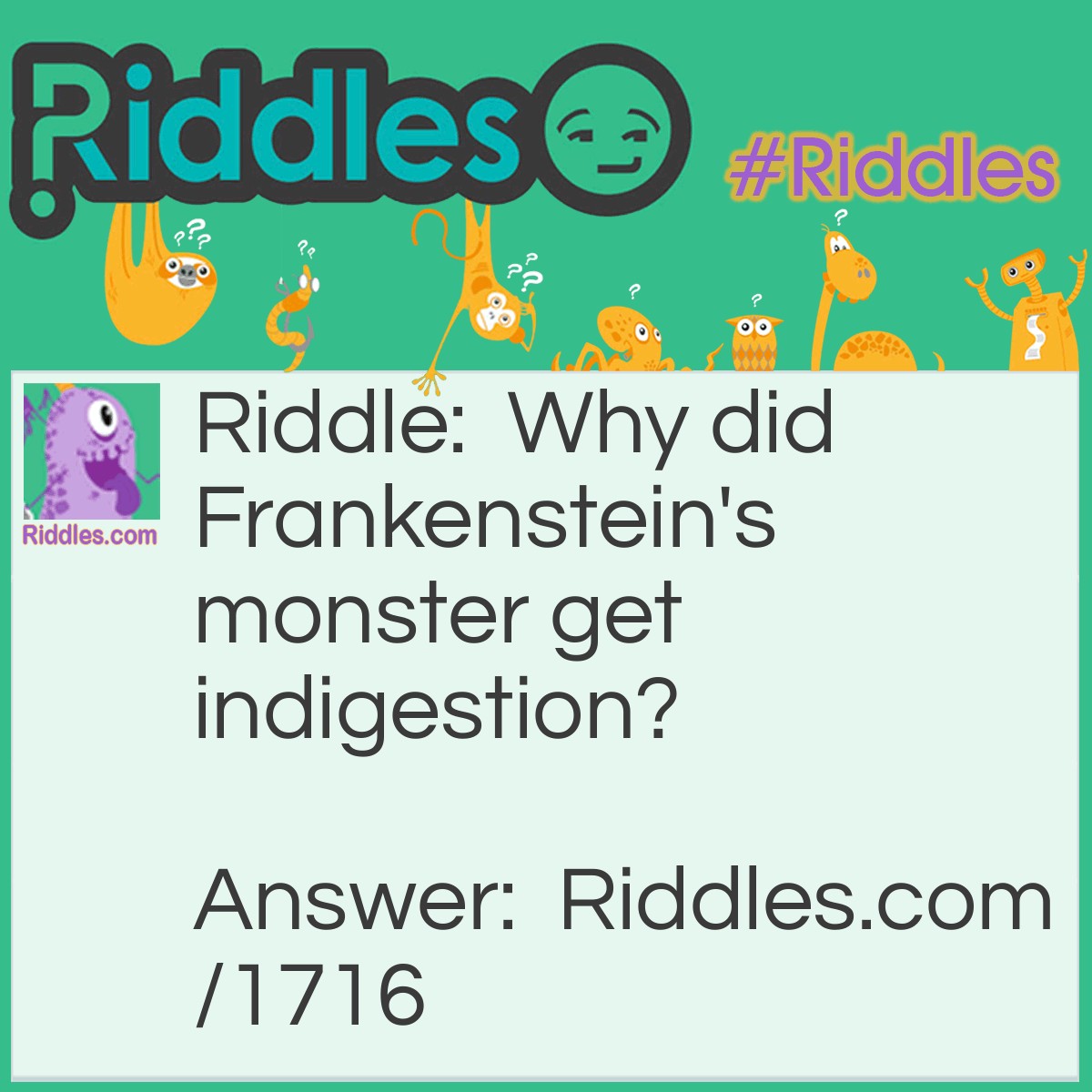Riddle: Why did Frankenstein's monster get indigestion? Answer: He bolted down his food.