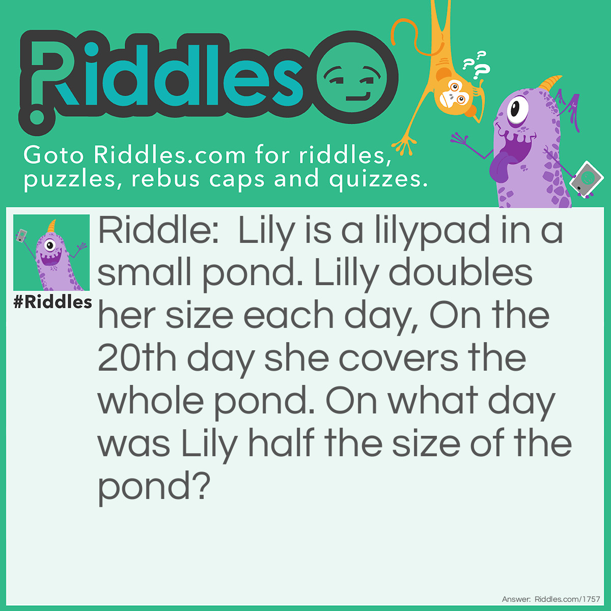 Riddle: Lily is a lilypad in a small pond. Lilly doubles her size each day, On the 20th day she covers the whole pond. On <a href="/6185">what day</a> was Lily half the size of the pond? Answer: Day 19, it's not 10 because on day 20 she doubled from day 19, so 19 must be half the size of the pond.